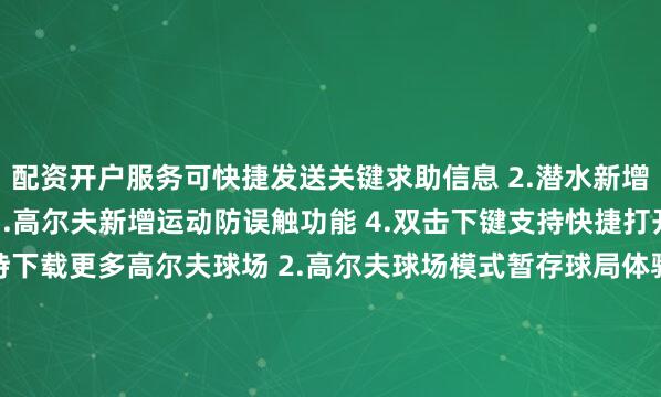配资开户服务可快捷发送关键求助信息 2.潜水新增旋转表冠防误触功能 3.高尔夫新增运动防误触功能 4.双击下键支持快捷打开支付应用优化 1.支持下载更多高尔夫球场 2.高尔夫球场模式暂存球局体验优化 3.优化锻炼中离线地图的使用体验 4.优化部分界面内容显示 5.优化部分场景的系统稳定性
