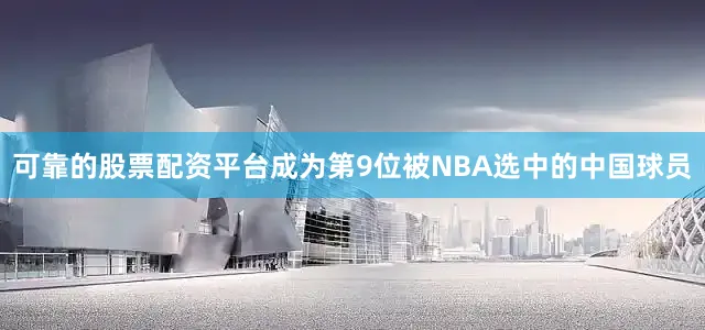 可靠的股票配资平台成为第9位被NBA选中的中国球员