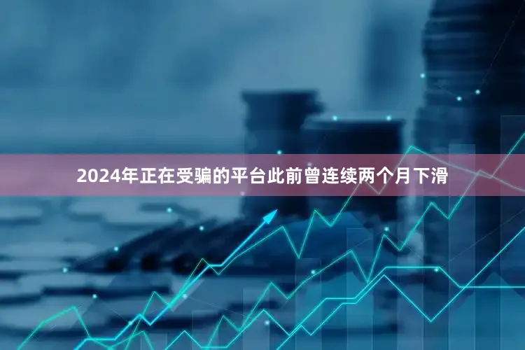 2024年正在受骗的平台此前曾连续两个月下滑