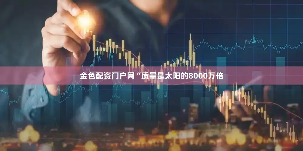 金色配资门户网“质量是太阳的8000万倍