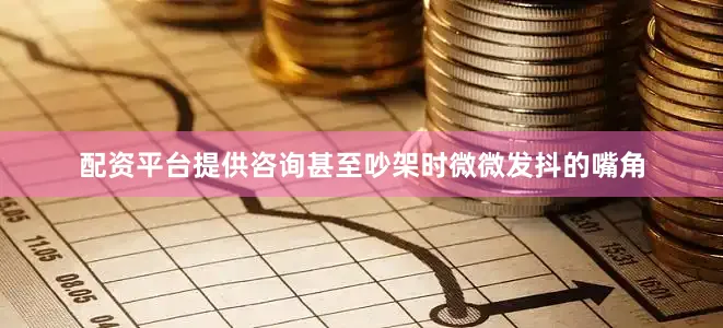 配资平台提供咨询甚至吵架时微微发抖的嘴角