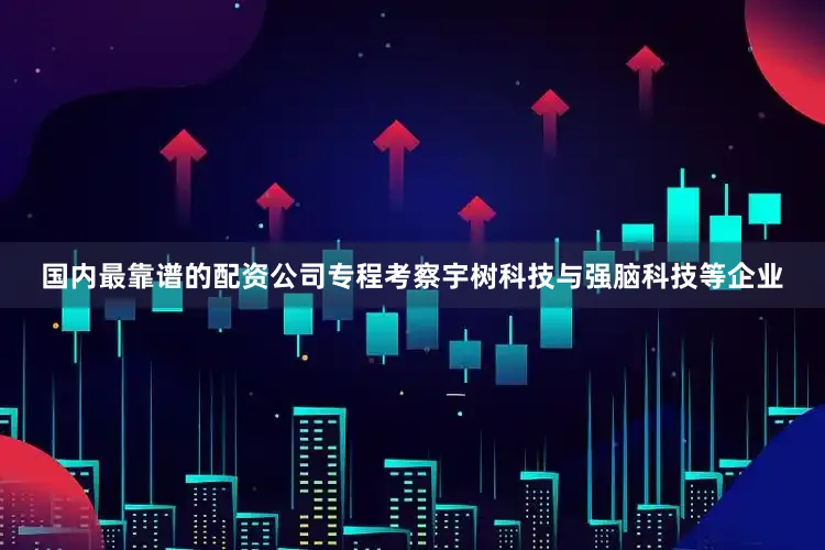 国内最靠谱的配资公司专程考察宇树科技与强脑科技等企业