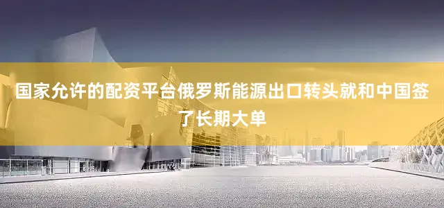 国家允许的配资平台俄罗斯能源出口转头就和中国签了长期大单