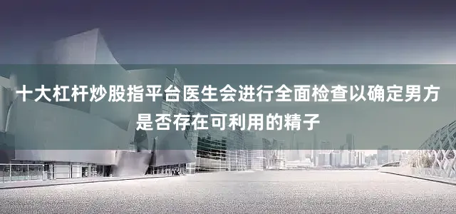十大杠杆炒股指平台医生会进行全面检查以确定男方是否存在可利用的精子