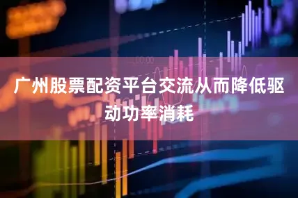 广州股票配资平台交流从而降低驱动功率消耗